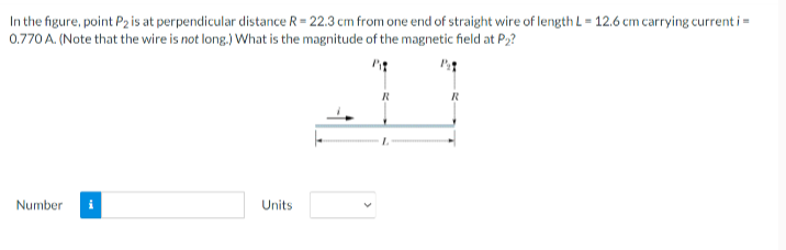 In the figure, point P2 is at perpendicular distance R = 22.3 cm from one end of straight wire of length L = 12.6 cm carrying current i =
0.770 A. (Note that the wire is not long.) What is the magnitude of the magnetic field at P2?
Number
Units
