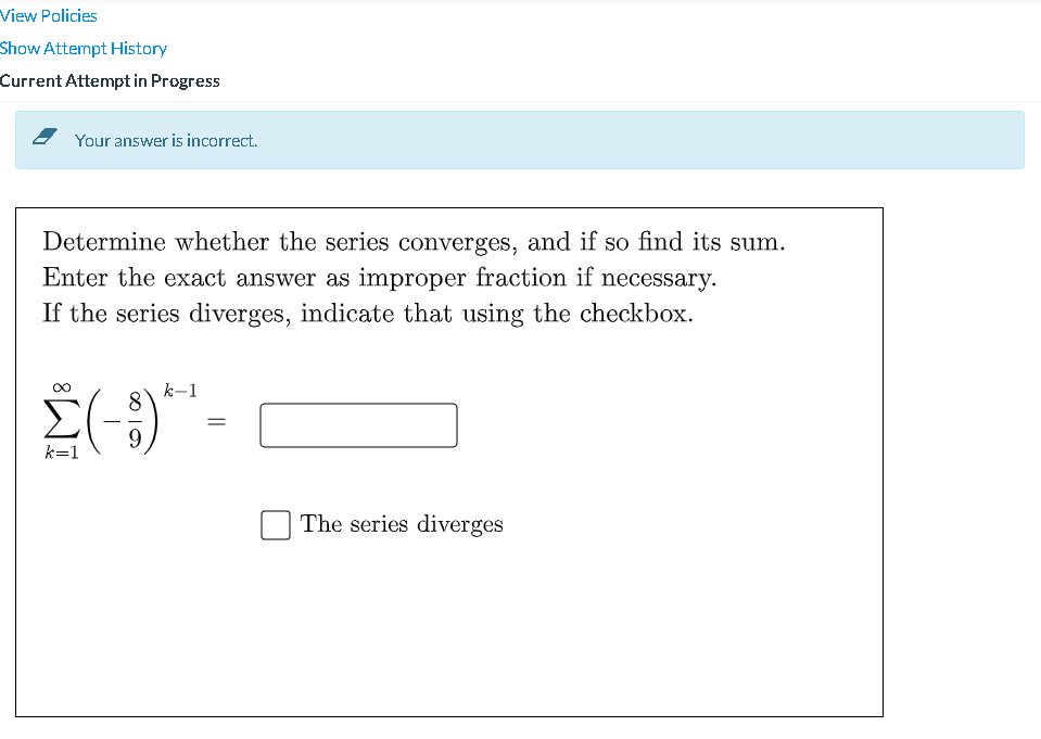 View Policies
Show Atternpt History
Current Attempt in Progress
Your answer is incorrect.
Determine whether the series converges, and if so find its sum.
Enter the exact answer as improper fraction if necessary.
If the series diverges, indicate that using the checkbox.
k-1
9.
k=1
The series diverges
