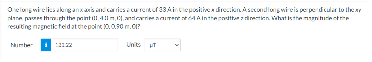 One long wire lies along an x axis and carries a current of 33 A in the positive x direction. A second long wire is perpendicular to the xy
plane, passes through the point (0, 4.0 m, 0), and carries a current of 64 A in the positive z direction. What is the magnitude of the
resulting magnetic field at the point (0, 0.90 m, 0)?
Number
i
122.22
Units
µT
