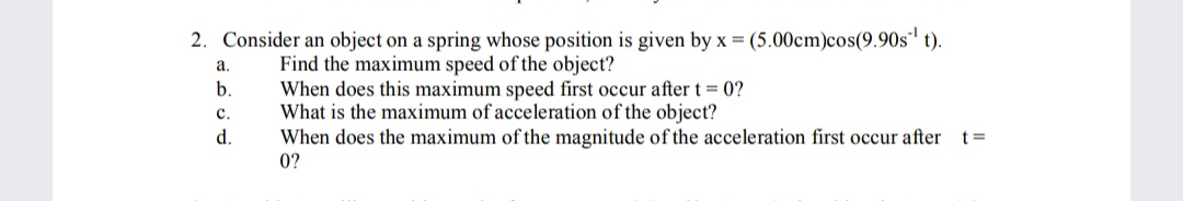 2. Consider an object on a spring whose position is given by x = (5.00cm)cos(9.90s' t).
Find the maximum speed of the object?
When does this maximum speed first occur after t = 0?
What is the maximum of acceleration of the object?
When does the maximum of the magnitude of the acceleration first occur after t=
a.
b.
с.
d.
0?
