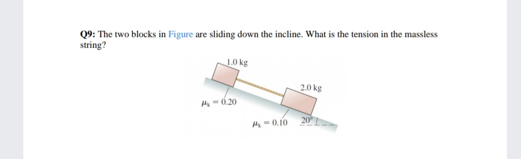 Q9: The two blocks in Figure are sliding down the incline. What is the tension in the massless
string?
1.0 kg
2.0 kg
Mx = 0.20
20°
Mx = 0.10
