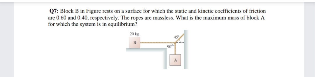 Q7: Block B in Figure rests on a surface for which the static and kinetic coefficients of friction
are 0.60 and 0.40, respectively. The ropes are massless. What is the maximum mass of block A
for which the system is in equilibrium?
20 kg
450
90
A

