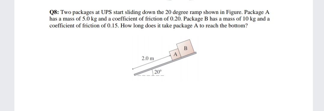 Q8: Two packages at UPS start sliding down the 20 degree ramp shown in Figure. Package A
has a mass of 5.0 kg and a coefficient of friction of 0.20. Package B has a mass of 10 kg and a
coefficient of friction of 0.15. How long does it take package A to reach the bottom?
В
A
2.0 m
20°
