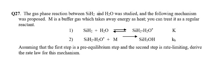 Q27. The gas phase reaction between SiH2 and H20 was studied, and the following mechanism
was proposed. M is a buffer gas which takes away energy as heat; you can treat it as a regular
reactant.
1)
SİH2 + H20 F
SİH2-H2O*
K
2)
SİH2-H2O* + M
SİH3OH
Assuming that the first step is a pre-equilibrium step and the second step is rate-limiting, derive
the rate law for this mechanism.
