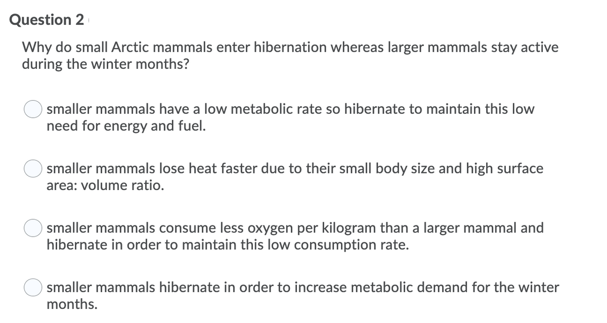 Question 2
Why do small Arctic mammals enter hibernation whereas larger mammals stay active
during the winter months?
smaller mammals have a low metabolic rate so hibernate to maintain this low
need for energy and fuel.
smaller mammals lose heat faster due to their small body size and high surface
area: volume ratio.
smaller mammals consume less oxygen per kilogram than a larger mammal and
hibernate in order to maintain this low consumption rate.
smaller mammals hibernate in order to increase metabolic demand for the winter
months.
