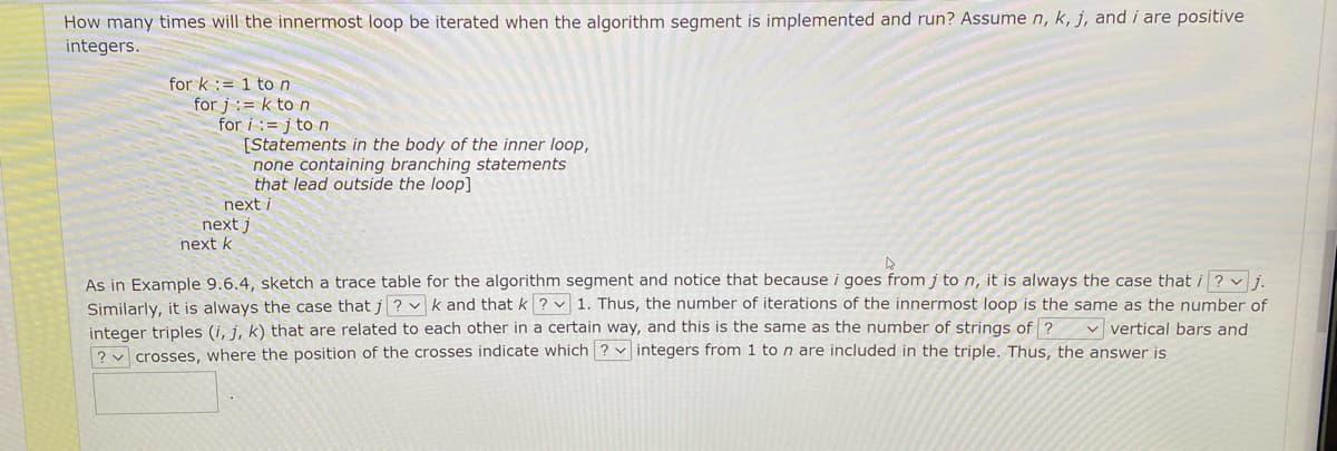 How many times will the innermost loop be iterated when the algorithm segment is implemented and run? Assume n, k, j, and i are positive
integers.
for k := 1 ton
for j := k to n
for i := j to n
[Statements in the body of the inner loop,
none containing branching statements
that lead outside the loop]
next i
next j
next k
As in Example 9.6.4, sketch a trace table for the algorithm segment and notice that because i goes from j to n, it is always the case that i ? vi.
Similarly, it is always the case that j ? v k and that k ? v 1. Thus, the number of iterations of the innermost loop is the same as the number of
integer triples (i, j, k) that are related to each other in a certain way, and this is the same as the number of strings of ? v vertical bars and
? crosses, where the position of the crosses indicate which ? v integers from 1 to n are included in the triple. Thus, the answer is
