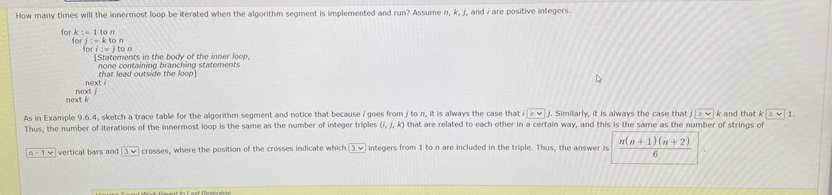 How many times will the innermost loop be iterated when the algorithm segment is implemented and run? Assume n, k, j, and i are positive integers.
for k := 1 to n
for j:- k to n
for i:=j to n
[Statements in the body of the inner loop,
none containing branching statements
that lead outside the loop]
next i
next j
next k
As in Example 9.6.4, sketch a trace table for the algorithm segment and notice that because i goes from j to n, it is always the case that i2vj. Similarly, it is always the case that i2vk and that k2 v1.
Thus, the number of Iterations of the innermost loop is the same as the number of integer triples (i, j, k) that are related to each other in a certain way, and this is the same as the number of strings of
n(n+1) (n+ 2)
n- 1v vertical bars and 3 crosses, where the position of the crosses indicate which 3 v integers from 1 ton are included in the triple, Thus, the answer is
6
