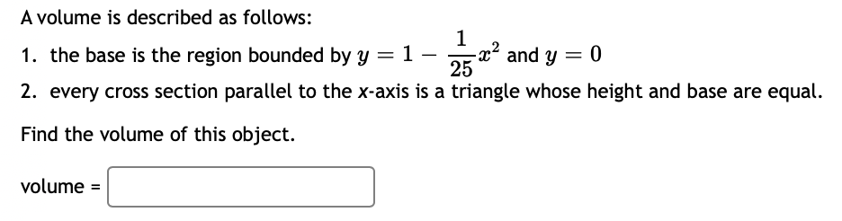 A volume is described as follows:
1
1. the base is the region bounded by y = 1 -
25
2. every cross section parallel to the x-axis is a triangle whose height and base are equal.
Find the volume of this object.
volume =
-x² and y = 0