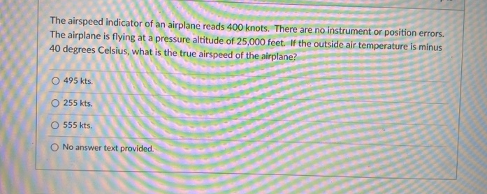 he airspeed indicator of an airplane reads 400 knots. There are no instrument or position errors.
he airplane is flying at a pressure altitude of 25,000 feet. If the outside air temperature is minus
O degrees Celsius, what is the true airspeed of the airplane?
