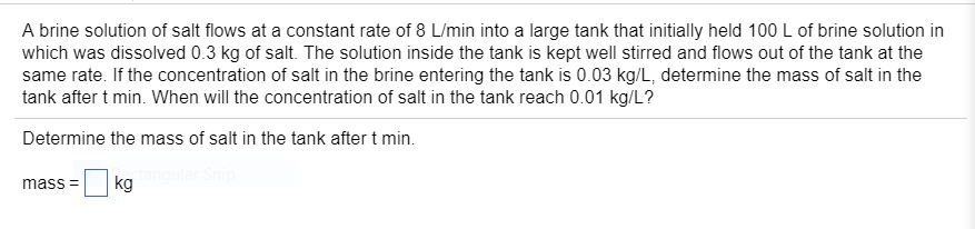 A brine solution of salt flows at a constant rate of 8 L/min into a large tank that initially held 100 L of brine solution in
which was dissolved 0.3 kg of salt. The solution inside the tank is kept well stirred and flows out of the tank at the
same rate. If the concentration of salt in the brine entering the tank is 0.03 kg/L, determine the mass of salt in the
tank after t min. When will the concentration of salt in the tank reach 0.01 kg/L?
Determine the mass of salt in the tank after t min.
kg
mass =
