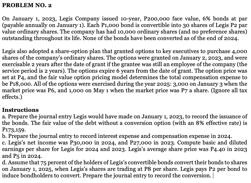 PROBLEM NO. 2
On January 1, 2023, Legis Company issued 10-year, P200,000 face value, 6% bonds at par
(payable annually on January 1). Each P1,000 bond is convertible into 30 shares of Legis P2 par
value ordinary shares. The company has had 10,000 ordinary shares (and no preference shares)
outstanding throughout its life. None of the bonds have been converted as of the end of 2024.
Legis also adopted a share-option plan that granted options to key executives to purchase 4,000
shares of the company's ordinary shares. The options were granted on January 2, 2023, and were
exercisable 2 years after the date of grant if the grantee was still an employee of the company (the
service period is 2 years). The options expire 6 years from the date of grant. The option price was
set at P4, and the fair value option pricing model determines the total compensation expense to
be P18,000. All of the options were exercised during the year 2025: 3,000 on January 3 when the
market price was P6, and 1,000 on May 1 when the market price was P7 a share. (Ignore all tax
effects.)
Instructions
a. Prepare the journal entry Legis would have made on January 1, 2023, to record the issuance of
the bonds. The fair value of the debt without a conversion option (with an 8% effective rate) is
P173,159.
b. Prepare the journal entry to record interest expense and compensation expense in 2024.
c. Legis's net income was P30,0o0 in 2024, and P27,000 in 2023. Compute basic and diluted
earnings per share for Legis for 2024 and 2023. Legis's average share price was P4.40 in 2023
and P5 in 2024.
d. Assume that 75 percent of the holders of Legis's convertible bonds convert their bonds to shares
on January 1, 2025, when Legis's shares are trading at P8 per share. Legis pays P2 per bond to
induce bondholders to convert. Prepare the journal entry to record the conversion.
