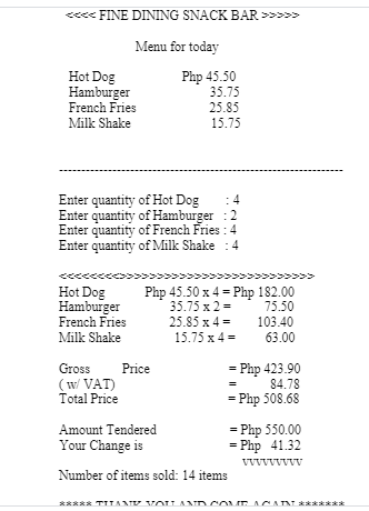 <« FINE DINING SNACK BAR >>>>>
Menu for today
Hot Dog
Hamburger
Php 45.50
35.75
French Fries
25.85
Milk Shake
15.75
Enter quantity of Hot Dog
Enter quantity of Hamburger :2
Enter quantity of French Fries : 4
Enter quantity of Milk Shake
4
>>>>
Hot Dog
Hamburger
Php 45.50 x 4 = Php 182.00
35.75 x 2 =
75.50
French Fries
25.85 x 4 =
103.40
Milk Shake
15.75 x 4 =
63.00
= Php 423.90
84.78
Gross
Price
(w VAT)
Total Price
= Php 508.68
= Php 550.00
= Php 41.32
Amount Tendered
Your Change is
Number of items sold: 14 items
***** TITAMTE VOU ANDCOME ACA A
