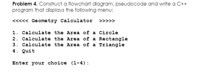 Problem 4. Construct a flowchart diagram, pseudocode and write a C++
program that displays the following menu:
<<<<< Geometry Calculator
>>>>>
1. Calculate the Area of a Circle
2. Calculate the Area of a Rectangle
3. Calculate the Area of a Triangle
4. Quit
Enter your choice (1-4):
