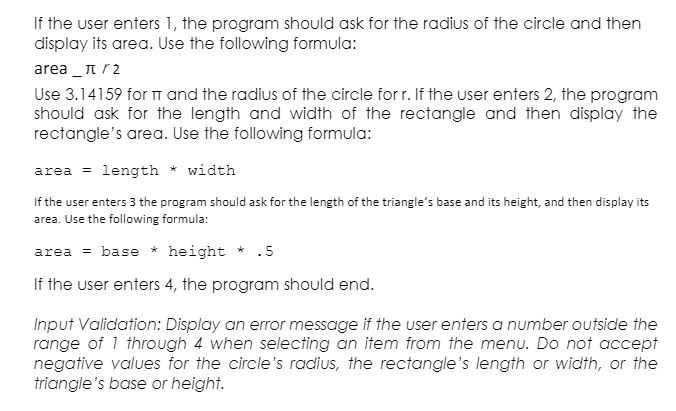 If the user enters 1, the program should ask for the radius of the circle and then
display its area. Use the following formula:
area _πr2
Use 3.14159 for TT and the radius of the circle for r. If the user enters 2, the program
should ask for the length and width of the rectangle and then display the
rectangle's area. Use the following formula:
area = length * width
If the user enters 3 the program should ask for the length of the triangle's base and its height, and then display its
area. Use the following formula:
area = base * height * .5
If the user enters 4, the program should end.
Input Validation: Display an error message if the user enters a number outside the
range of 1 through 4 when selecting an item from the menu. Do not accept
negative values for the circle's radius, the rectangle's length or width, or the
triangle's base or height.
