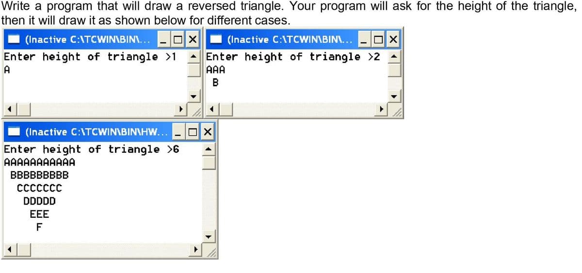 Write a program that will draw a reversed triangle. Your program will ask for the height of the triangle,
then it will draw it as shown below for different cases.
(Inactive C:1TCWIN\BIN\...
I (Inactive C:\TCWIN\BIN\...
Enter height of triangle >1
A Enter height of triangle >2 -
A
AAA
(Inactive C:\TCWIN\BIN\HW...
Enter height of triangle >6
AAAAAAAAAAA
ВВBBBBBBB
CCccccc
DDDDD
EEE
F
