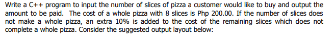 Write a C++ program to input the number of slices of pizza a customer would like to buy and output the
amount to be paid. The cost of a whole pizza with 8 slices is Php 200.00. If the number of slices does
not make a whole pizza, an extra 10% is added to the cost of the remaining slices which does not
complete a whole pizza. Consider the suggested output layout below:
