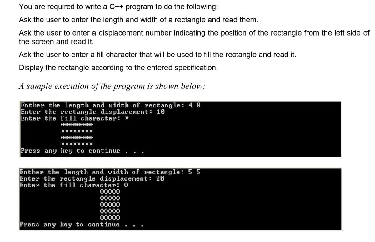 You are required to write a C++ program to do the following:
Ask the user to enter the length and width of a rectangle and read them.
Ask the user to enter a displacement number indicating the position of the rectangle from the left side of
the screen and read it.
Ask the user to enter a fill character that will be used to fill the rectangle and read it.
Display the rectangle according to the entered specification.
A sample execution of the program is shown below:
Enther the length and width of rectangle: 4 8
Enter the rectangle displacement: 10
Enter the fill character: *
Press any key to continue
Enther the length and width of rectangle: 5 5
Enter the rectangle displacement: 20
Enter the fill character: 0
00000
00000
00000
00000
00000
Press any key to continue
