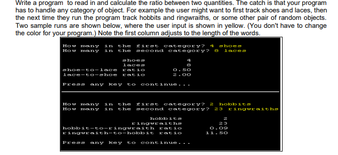 Write a program to read in and calculate the ratio between two quantities. The catch is that your program
has to handle any category of object. For example the user might want to first track shoes and laces, then
the next time they run the program track hobbits and ringwraiths, or some other pair of random objects.
Two sample runs are shown below, where the user input is shown in yellow. (You don't have to change
the color for your program.) Note the first column adjusts to the length of the words.
How many in the first category? 4 shoes
How many in the second category? 8 laces
shoes
4
lacea
8
shoe- to-lace
lace- to-shoe
ratiO
O. 50
2 .00
ratiO
Press
any
key
to
cont inue.- .
category? 2
categ ory? 23
How
many
in
the
first
hobbits
How many
the
ringw raith3
in
BeCond
hobbits
2
ringuraith=
23
hobbit -to-ringwraith
ringwraith- to-hobbit
ratiO
0.09
ratiO
11.50
Press any key to
Cont inue...
