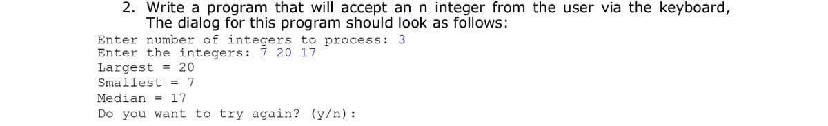 2. Write a program that will accept an n integer from the user via the keyboard,
The dialog for this program should look as follows:
Enter number of integers to process: 3
Enter the integers: 7 20 17
Largest
20
Smallest
7
Median = 17
Do you want to try again? (y/n):
