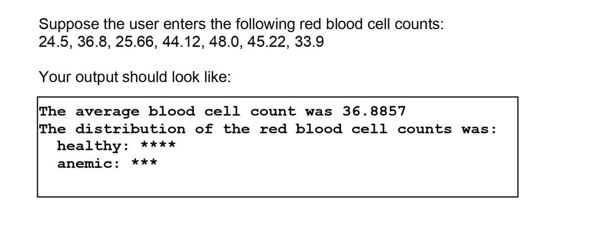 Suppose the user enters the following red blood cell counts:
24.5, 36.8, 25.66, 44.12, 48.0, 45.22, 33.9
Your output should look like:
The average blood cell count was 36.8857
The distribution of the red blood cell counts was:
healthy: ****
anemic:
***
