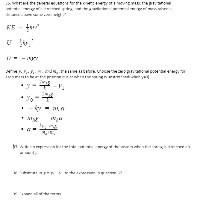 36. What are the general equations for the kinetic energy of a moving mass, the gravitational
potential energy of a stretched spring, and the gravitational potential energy of mass raised a
distance above some zero height?
KE = }mv²
U = }ky,?
U =
-mgy
Define y, yo: Yı. m:, and m, , the same as before. Choose the zero gravitational potential energy for
each mass to be at the position it is at when the spring is unstretched(when y=0)
2m,g
- Y1
2mg
Yo
• - ky
• Mg = mha
ky,-m;g
• a=
B7. Write an expression for the total potential energy of the system when the spring is stretched an
amount y.
38. Substitute in y = yo - Yı to the expression in question 37.
39. Expand all of the terms.
