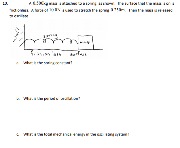 10.
A 0.500kg mass is attached to a spring, as shown. The surface that the mass is on is
frictionless. A force of 10.0N is used to stretch the spring 0.250m. Then the mass is released
to oscillate.
spring
mass
frietion less
surface
a. What is the spring constant?
b. What is the period of oscillation?
C.
What is the total mechanical energy in the oscillating system?
