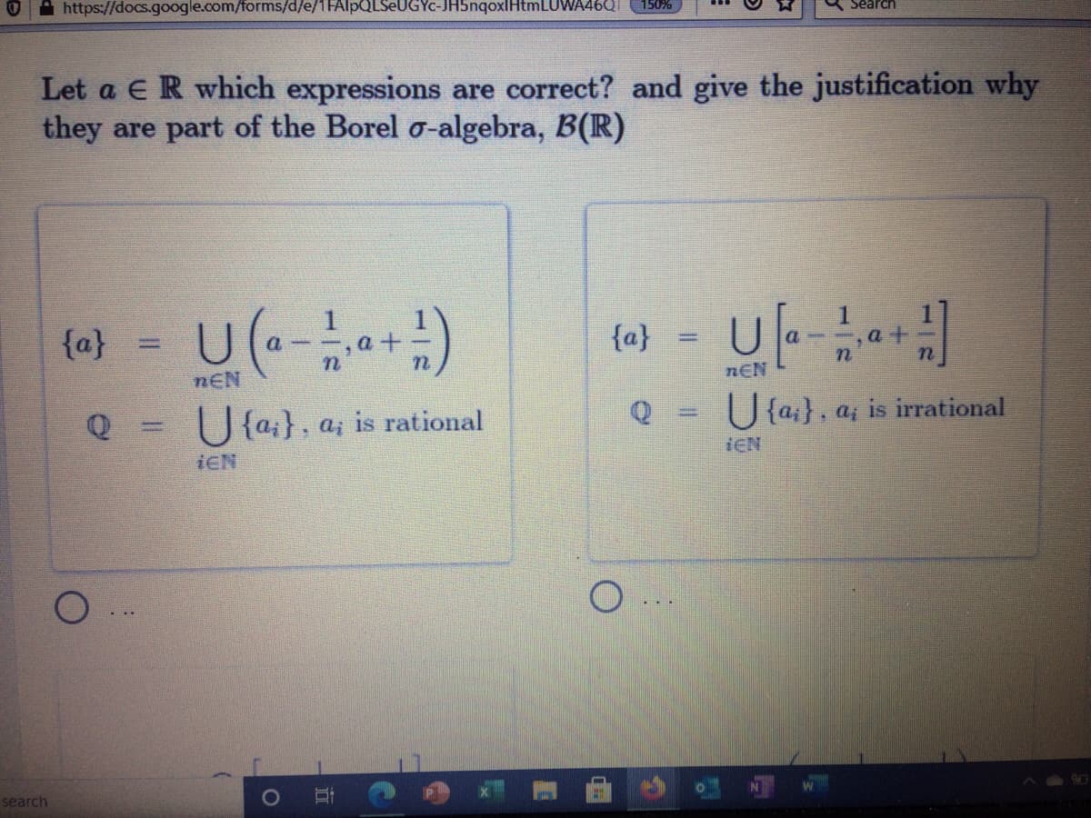 A https://docs.google.com/forms/d/e/1FAlpQLSeUGYc-JH5nqoxlHtmLUWA46QI
150%
Search
Let a E R which expressions are correct? and give the justification why
they are part of the Borel o-algebra, B(R)
U (-)
(«) - U|--)
{a}
{a}
nEN
nEN
Q = U{a;}, a; is rational
U {a;}, a, is irrational
iEN
iEN
search
