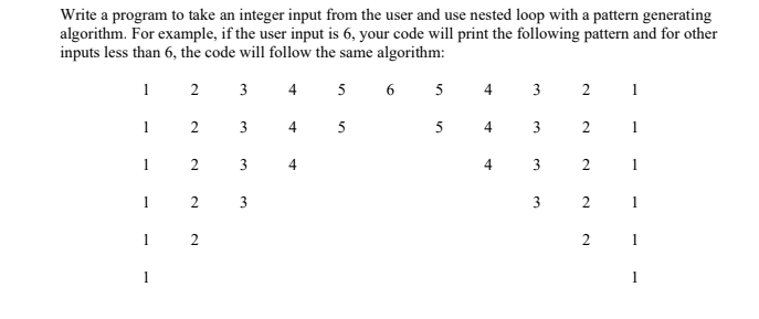 Write a program to take an integer input from the user and use nested loop with a pattern generating
algorithm. For example, if the user input is 6, your code will print the following pattern and for other
inputs less than 6, the code will follow the same algorithm:
2
3
4
5
6
5
4
3
1
1
2 3
4
5
5
3
1
1
3
4
1
1
2 3
3 2
1
1
2
1
1
1
2.
2.
2.
3.
2.
