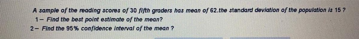 A sample of the reading scores of 30 fifth graders has mean of 62.the standard deviation of the population is 15 ?
1- Find the best point estimate of the mean?
2- Find the 95% confidence interval of the mean ?
