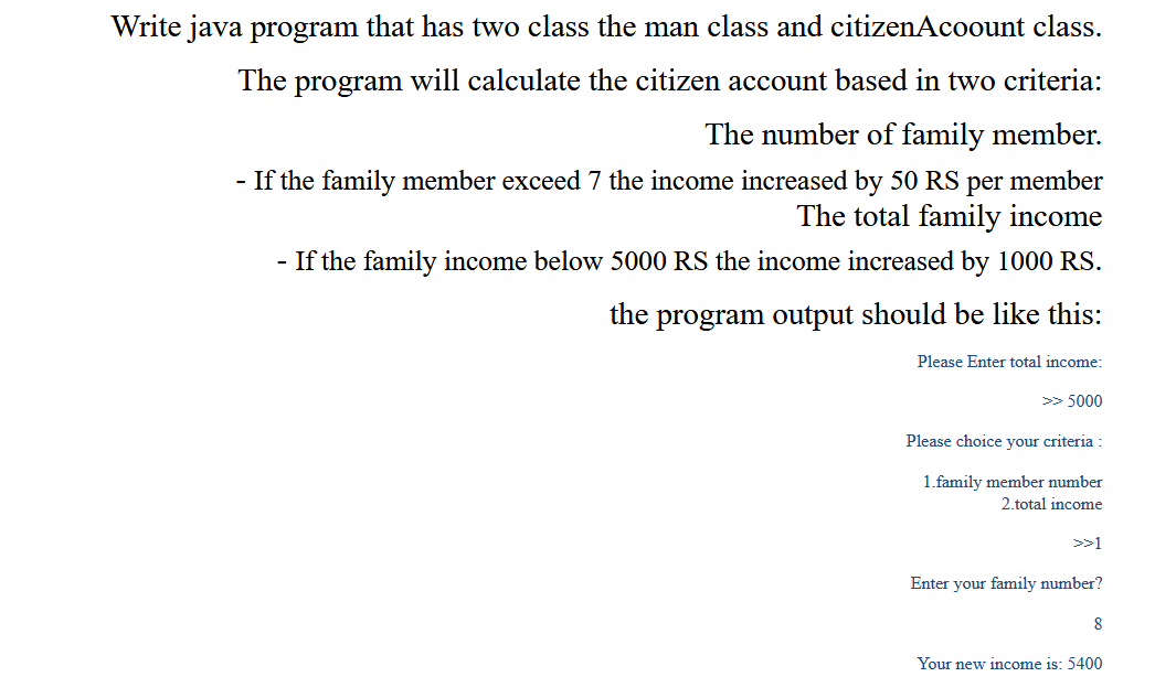 Write java program that has two class the man class and citizenAcoount class.
The program will calculate the citizen account based in two criteria:
The number of family member.
- If the family member exceed 7 the income increased by 50 RS per member
The total family income
- If the family income below 5000 RS the income increased by 1000 RS.
the program output should be like this:
Please Enter total income:
>> 5000
Please choice your criteria :
1.family member number
2.total income
>>1
Enter your family number?
8
Your new income is: 5400
