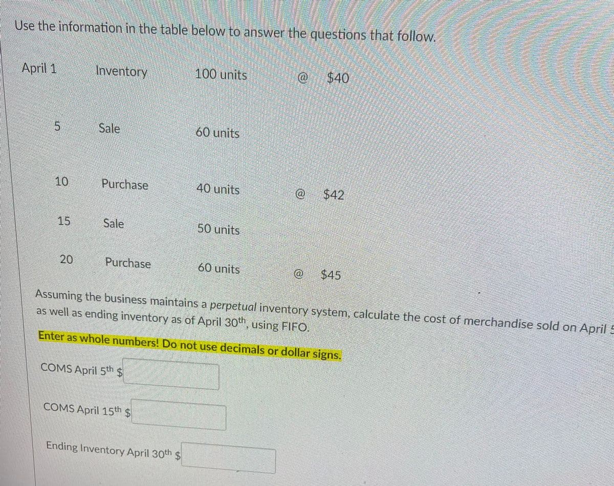 Use the information in the table below to answer the questions that follow.
Аpril 1
Inventory
100 units
@ $40
Sale
60 units
10
Purchase
40 units
$42
15
Sale
50units
Purchase
60 units
$45
Assuming the business maintains a perpetual inventory system, calculate the cost of merchandise sold on April 5
as well as ending inventory as of April 30th, using FIFO,
Enter as whole numbers! Do not use decimals or dollar signs.
COMS April 5h $
COMS April 15th $
Ending Inventory April 30th $
20
