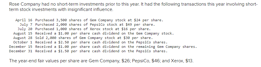 Rose Company had no short-term investments prior to this year. It had the following transactions this year involving short-
term stock investments with insignificant influence.
April 16 Purchased 3,500 shares of Gem Company stock at $24 per share.
July 7 Purchased 2,000 shares of PepsiCo stock at $49 per share.
July 20 Purchased 1,000 shares of Xerox stock at $16 per share.
August 15 Received a $1.00 per share cash dividend on the Gem Company stock.
Gem Company stock at $30 per share.
August 28
Sold 2,000 shares of
Received a $2.50 per share cash dividend on the PepsiCo shares.
October 1
December 15
$1.00 per share cash dividend on the remaining Gem Company shares.
December 31 Received a $1.50 per share cash dividend on the PepsiCo shares.
Received a
The year-end fair values per share are Gem Company, $26; PepsiCo, $46; and Xerox, $13.