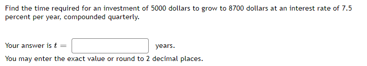 Find the time required for an investment of 5000 dollars to grow to 8700 dollars at an interest rate of 7.5
percent per year, compounded quarterly.
Your answer is t =
years.
You may enter the exact value or round to 2 decimal places.
