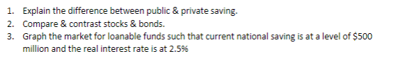 1. Explain the difference between public & private saving.
2. Compare & contrast stocks & bonds.
3. Graph the market for loanable funds such that current national saving is at a level of $500
million and the real interest rate is at 2.5%
