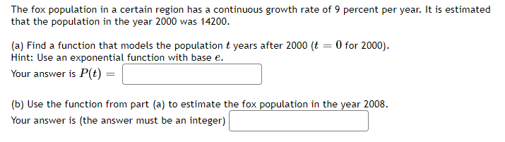 The fox population in a certain region has a continuous growth rate of 9 percent per year. It is estimated
that the population in the year 2000 was 14200.
(a) Find a function that models the population t years after 2000 (t = 0 for 2000).
Hint: Use an exponential function with base e.
Your answer is P(t) =
(b) Use the function from part (a) to estimate the fox population in the year 2008.
Your answer is (the answer must be an integer)
