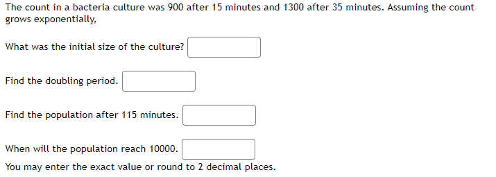 The count in a bacteria culture was 900 after 15 minutes and 1300 after 35 minutes. Assuming the count
grows exponentially,
What was the initial size of the culture?
Find the doubling period.
Find the population after 115 minutes.
When will the population reach 10000.
You may enter the exact value or round to 2 decimal places.
