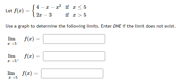 [4 - x - x² if x < 5
Let f(x) =
2x - 3
if x > 5
Use a graph to determine the following limits. Enter DNE if the limit does not exist.
lim
I→ 5-
lim
I→ 5+
f(x)
=
f(x) =
lim f(x)=
I→5
=