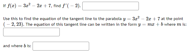 If f(x)
=
3x² - 2x + 7, find f'(-2).
=
Use this to find the equation of the tangent line to the parabola y 3x²2x + 7 at the point
(-2, 23). The equation of this tangent line can be written in the form y = mx + b where m is:
and where b is: