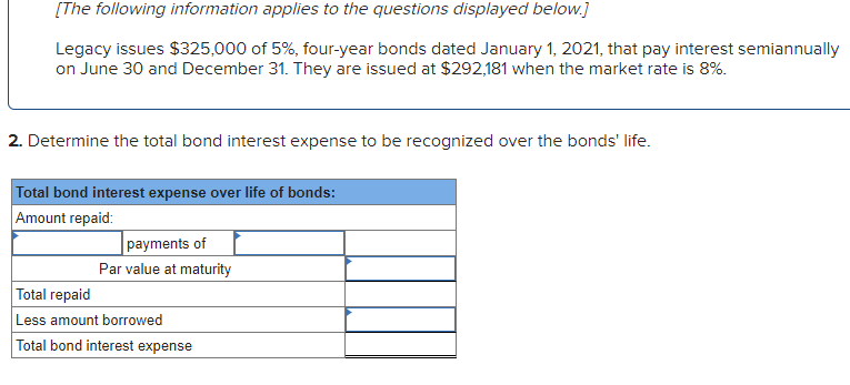 [The following information applies to the questions displayed below.]
Legacy issues $325,000 of 5%, four-year bonds dated January 1, 2021, that pay interest semiannually
on June 30 and December 31. They are issued at $292,181 when the market rate is 8%.
2. Determine the total bond interest expense to be recognized over the bonds' life.
Total bond interest expense over life of bonds:
Amount repaid:
payments of
Par value at maturity
Total repaid
Less amount borrowed
Total bond interest expense