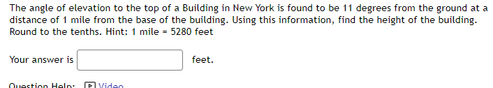 The angle of elevation to the top of a Building in New York is found to be 11 degrees from the ground at a
distance of 1 mile from the base of the building. Using this information, find the height of the building.
Round to the tenths. Hint: 1 mile = 5280 feet
Your answer is
feet.
Question Help:
P Video
