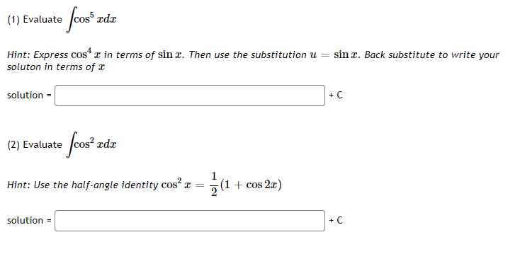 (1) Evaluate
Hint: Express cos“ x in terms of sin x. Then use the substitution u =
soluton in terms of a
sin x. Back substitute to write your
solution =
+ C
(2) Evaluate
rdx
Hint: Use the half-angle identity cos x =
(1+ cos 2x)
solution =
+ C
