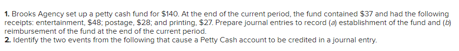 1. Brooks Agency set up a petty cash fund for $140. At the end of the current period, the fund contained $37 and had the following
receipts: entertainment, $48; postage, $28; and printing, $27. Prepare journal entries to record (a) establishment of the fund and (b)
reimbursement of the fund at the end of the current period.
2. Identify the two events from the following that cause a Petty Cash account to be credited in a journal entry.