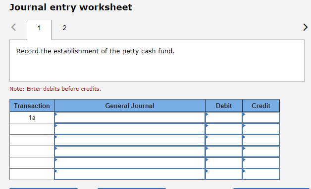 Journal entry worksheet
1
2
Record the establishment of the petty cash fund.
Note: Enter debits before credits.
Transaction
1a
General Journal
Debit
Credit
>