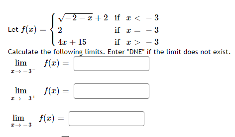 Let f(x)
lim
I→ 3+
√2-x+2 if x < - 3
- 3
2
4x + 15
if x > -3
Calculate the following limits. Enter "DNE" if the limit does not exist.
lim
f(x) =
2-3
lim
I→ 3
f(x)=
if x
f(x) =
=