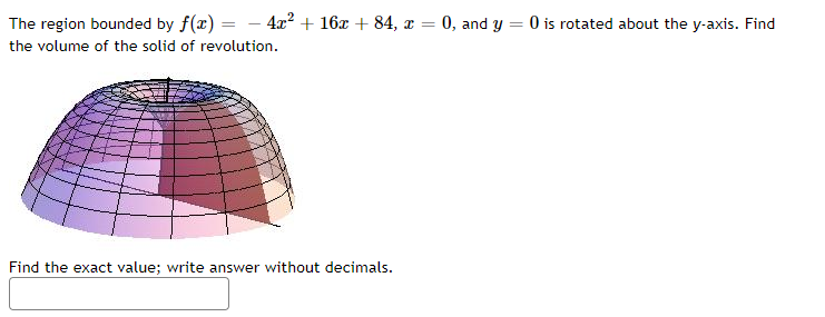 The region bounded by f(x) = - 4x² + 16x + 84, æ = 0, and y
O is rotated about the y-axis. Find
%3D
the volume of the solid of revolution.
Find the exact value; write answer without decinmals.
