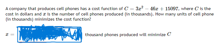 A company that produces cell phones has a cost function of C= 3x² - 46x + 15097, where C' is the
cost in dollars and is the number of cell phones produced (in thousands). How many units of cell phone
(in thousands) minimizes the cost function?
x =
thousand phones produced will minimize C