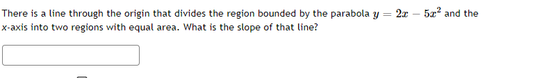 There is a line through the origin that divides the region bounded by the parabola y = 2x – 5x? and the
x-axis into two regions with equal area. What is the slope of that line?
