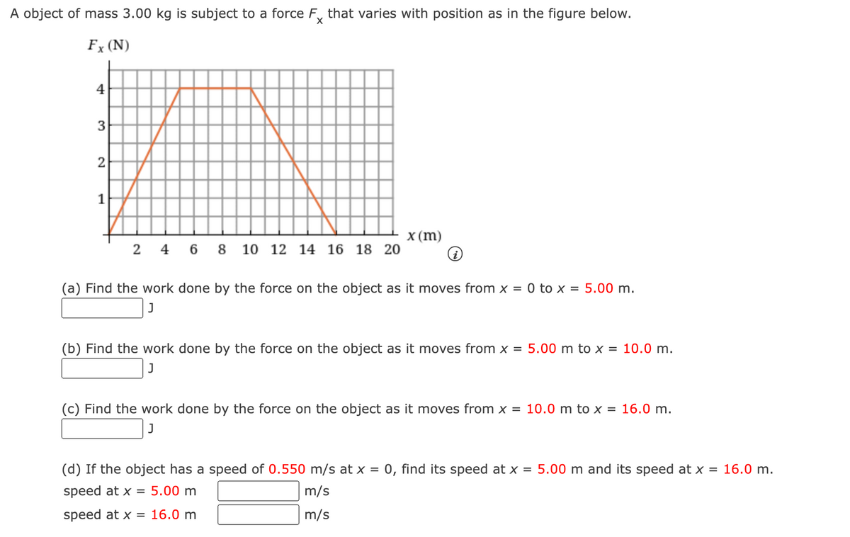 A object of mass 3.00 kg is subject to a force F, that varies with position as in the figure below.
Fx (N)
4
3
2
X (m)
2 4 6 8 10 12 14 16 18 20
(a) Find the work done by the force on the object as it moves from x = 0 to x = 5.00 m.
(b) Find the work done by the force on the object as it moves from x = 5.00 m to x = 10.0 m.
J
(c) Find the work done by the force on the object as it moves from x = 10.0 m to x = 16.0 m.
J
(d) If the object has a speed of 0.550 m/s at x = 0, find its speed at x = 5.00 m and its speed at x = 16.0 m.
speed at x = 5.00 m
m/s
speed at x = 16.0 m
m/s
