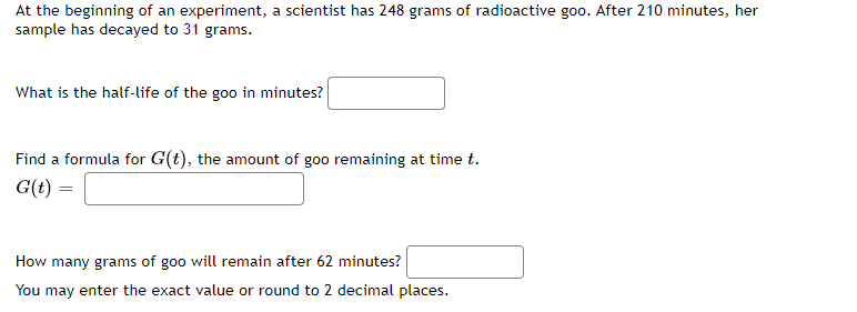 At the beginning of an experiment, a scientist has 248 grams of radioactive goo. After 210 minutes, her
sample has decayed to 31 grams.
What is the half-life of the goo in minutes?
Find a formula for G(t), the amount of goo remaining at time t.
G(t)
How many grams of goo will remain after 62 minutes?
You may enter the exact value or round to 2 decimal places.
