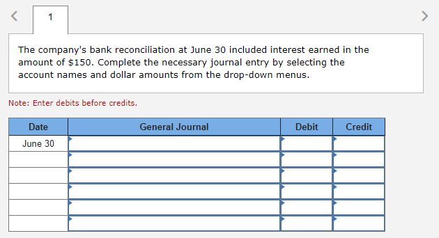 The company's bank reconciliation at June 30 included interest earned in the
amount of $150. Complete the necessary journal entry by selecting the
account names and dollar amounts from the drop-down menus.
Note: Enter debits before credits.
Date
June 30
General Journal
Debit
Credit